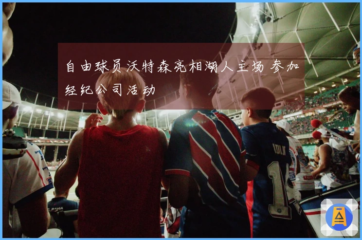 自由球员沃特森亮相湖人主场 参加经纪公司活动