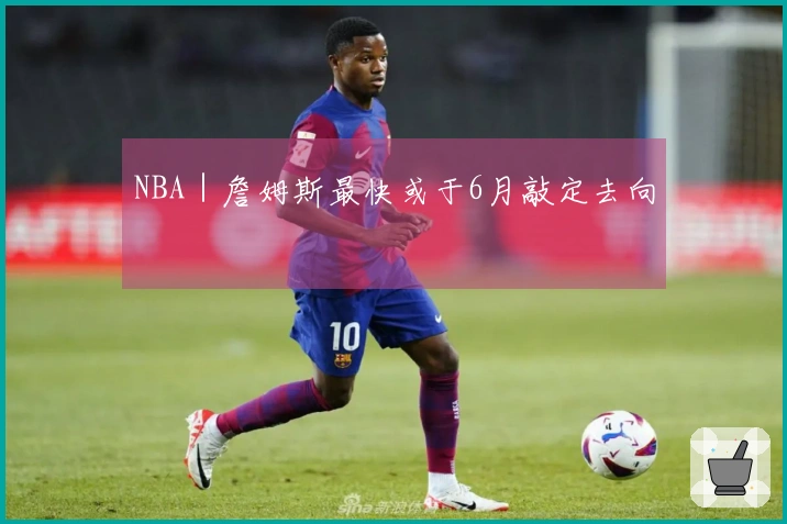 NBA|詹姆斯最快或于6月敲定去向