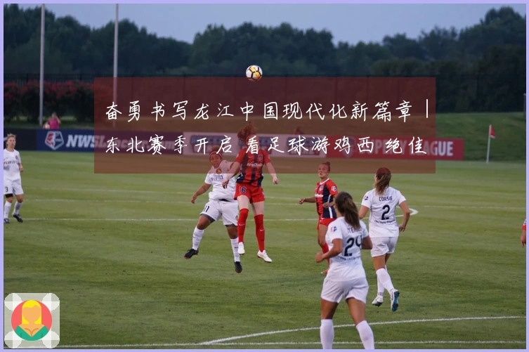 奋勇书写龙江中国现代化新篇章｜东北赛季开启 看足球游鸡西 绝佳江湖邀你来