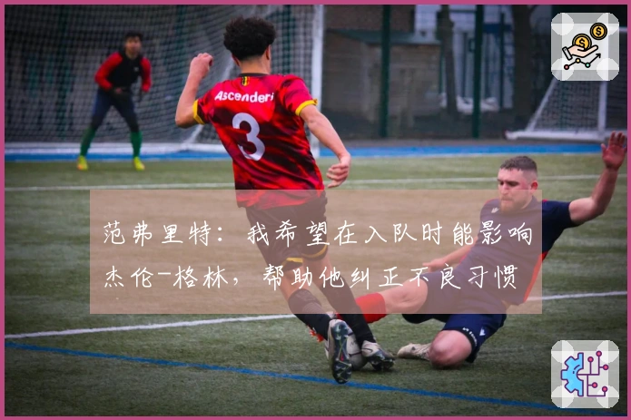 范弗里特：我希望在入队时能影响杰伦-格林，帮助他纠正不良习惯