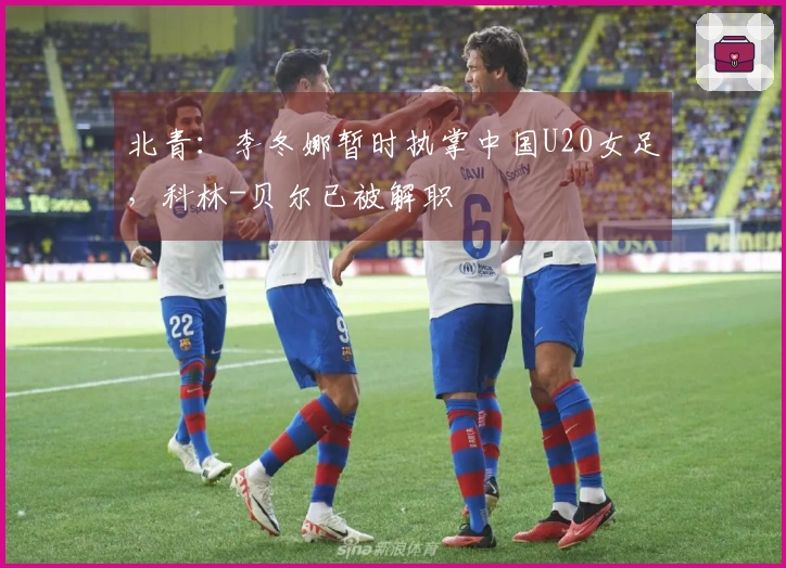北青：李冬娜暂时执掌中国U20女足，科林-贝尔已被解职