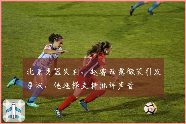 北京男篮失利,赵睿面露微笑引发争议,他选择支持批评声音