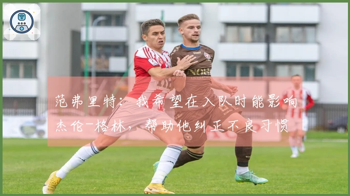 范弗里特：我希望在入队时能影响杰伦-格林，帮助他纠正不良习惯
